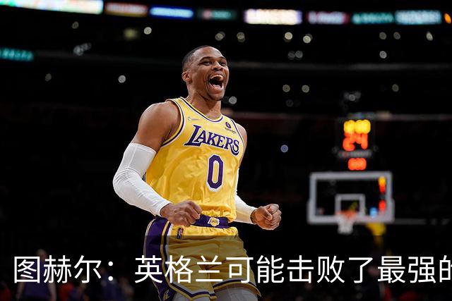 图赫尔：英格兰可能击败了最强的法国，和西班牙的差距正在缩小
